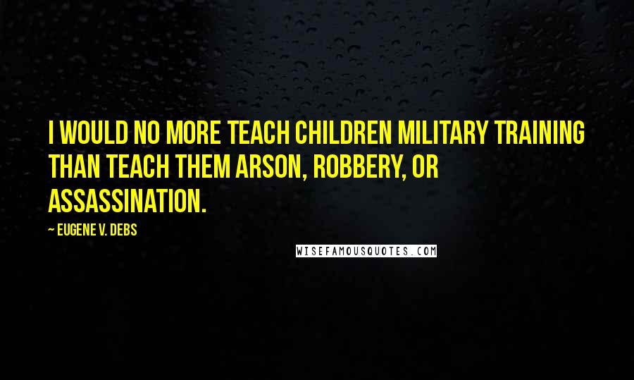 Eugene V. Debs Quotes: I would no more teach children military training than teach them arson, robbery, or assassination.