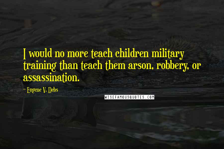 Eugene V. Debs Quotes: I would no more teach children military training than teach them arson, robbery, or assassination.