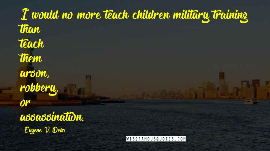 Eugene V. Debs Quotes: I would no more teach children military training than teach them arson, robbery, or assassination.