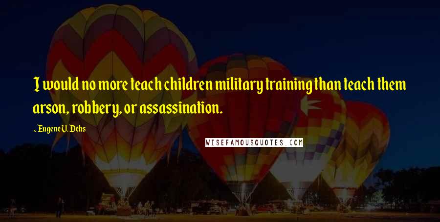 Eugene V. Debs Quotes: I would no more teach children military training than teach them arson, robbery, or assassination.