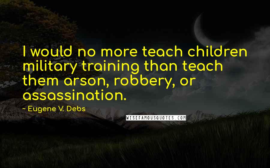 Eugene V. Debs Quotes: I would no more teach children military training than teach them arson, robbery, or assassination.