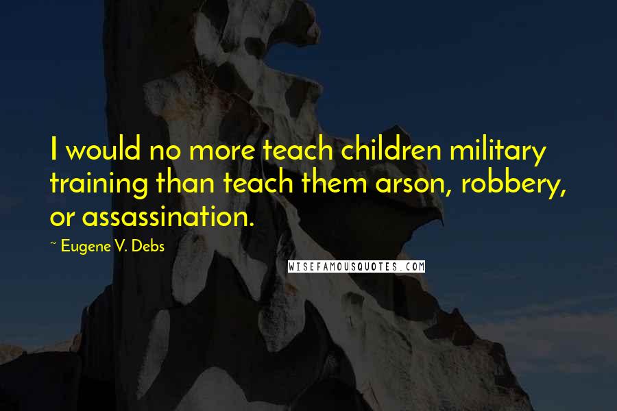 Eugene V. Debs Quotes: I would no more teach children military training than teach them arson, robbery, or assassination.