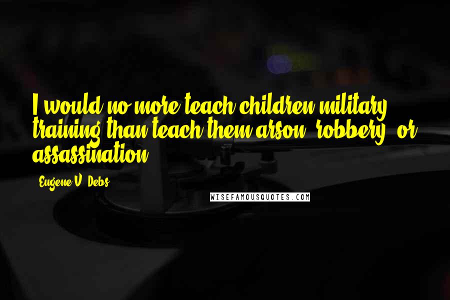 Eugene V. Debs Quotes: I would no more teach children military training than teach them arson, robbery, or assassination.