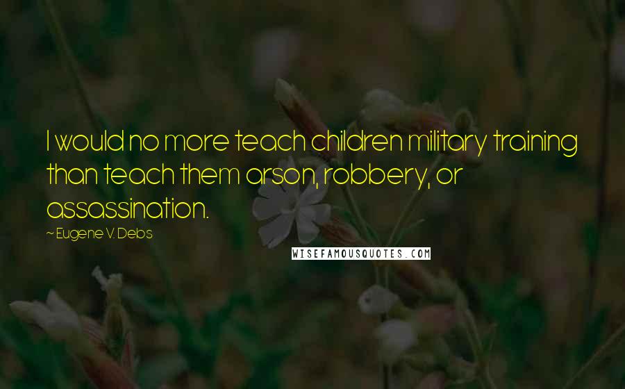 Eugene V. Debs Quotes: I would no more teach children military training than teach them arson, robbery, or assassination.