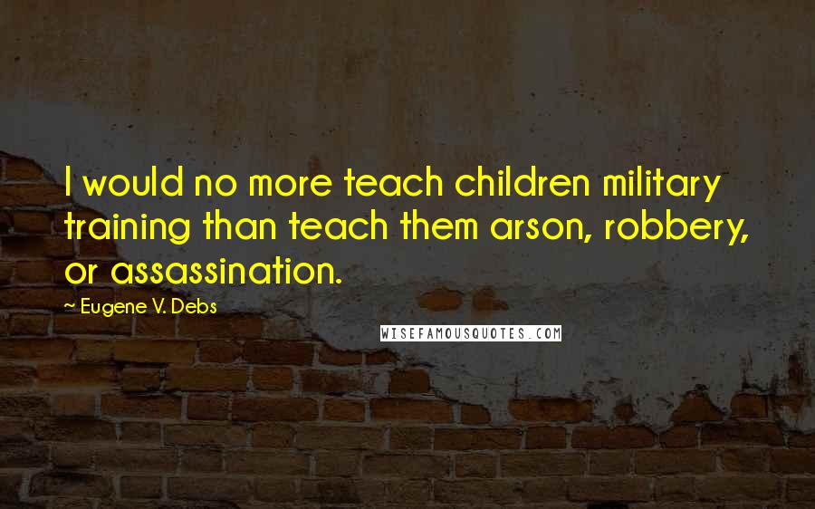 Eugene V. Debs Quotes: I would no more teach children military training than teach them arson, robbery, or assassination.