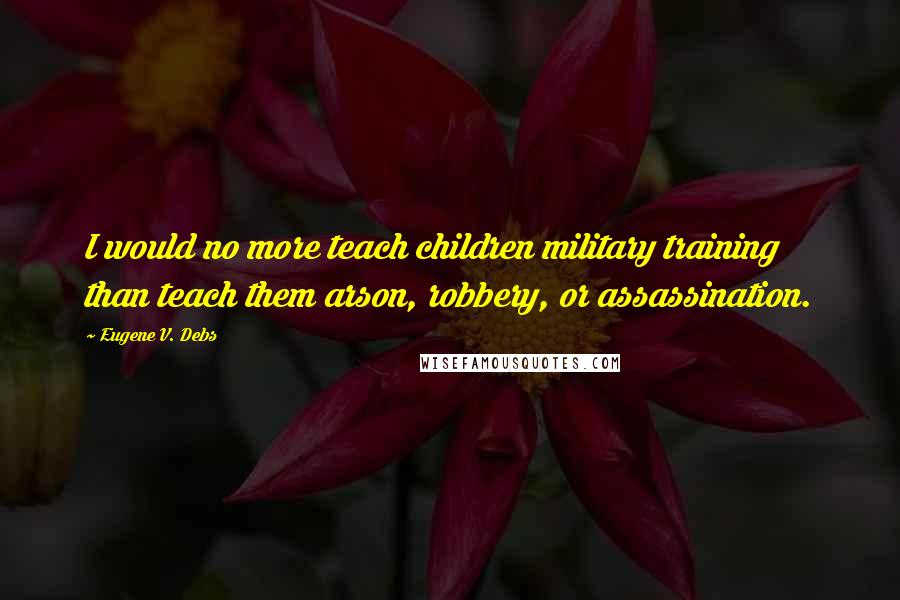 Eugene V. Debs Quotes: I would no more teach children military training than teach them arson, robbery, or assassination.