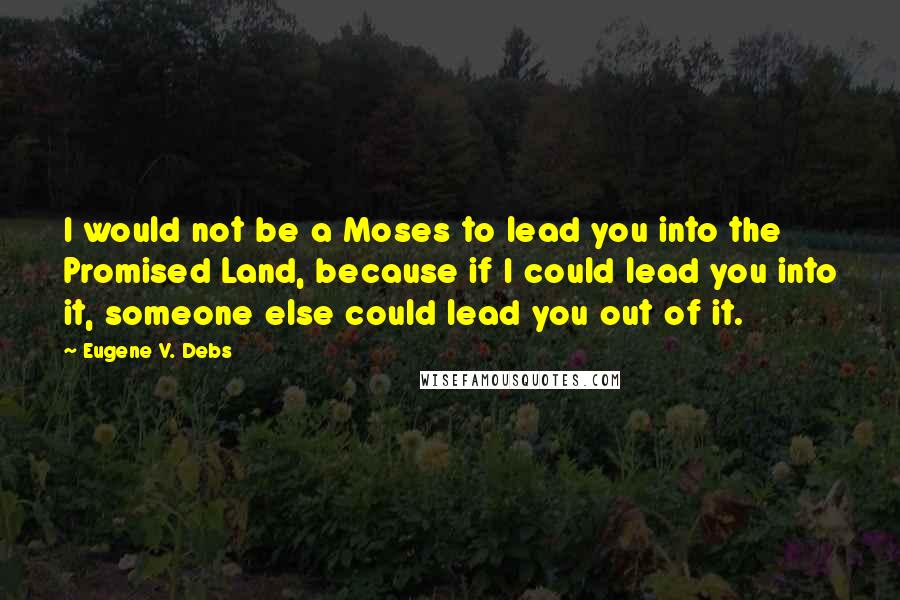 Eugene V. Debs Quotes: I would not be a Moses to lead you into the Promised Land, because if I could lead you into it, someone else could lead you out of it.