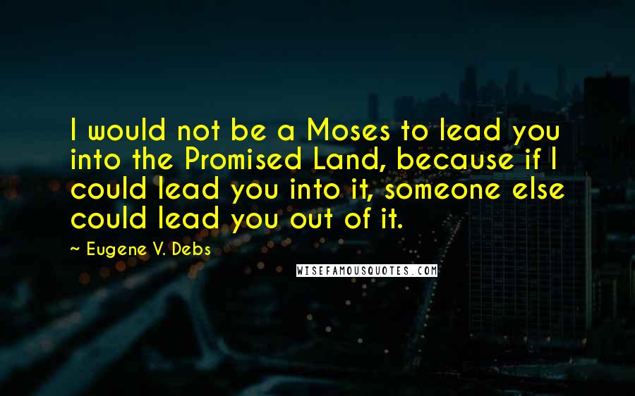 Eugene V. Debs Quotes: I would not be a Moses to lead you into the Promised Land, because if I could lead you into it, someone else could lead you out of it.