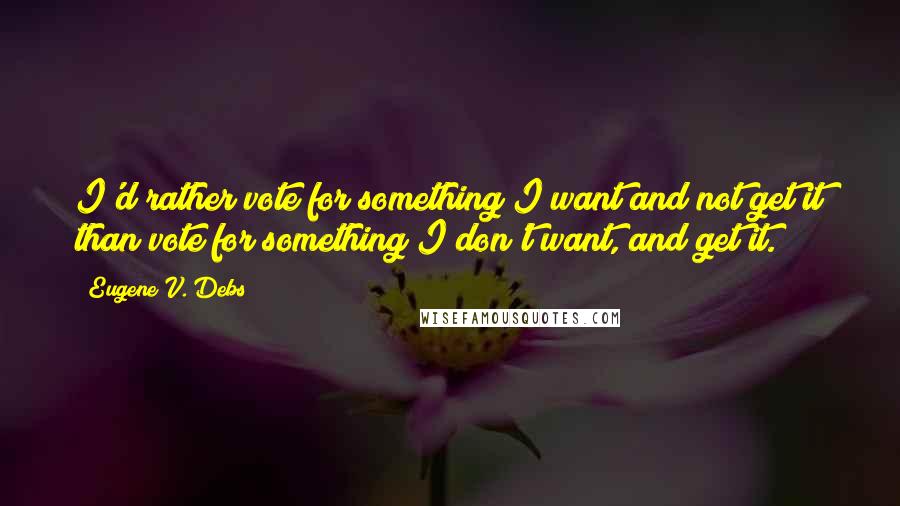 Eugene V. Debs Quotes: I'd rather vote for something I want and not get it than vote for something I don't want, and get it.