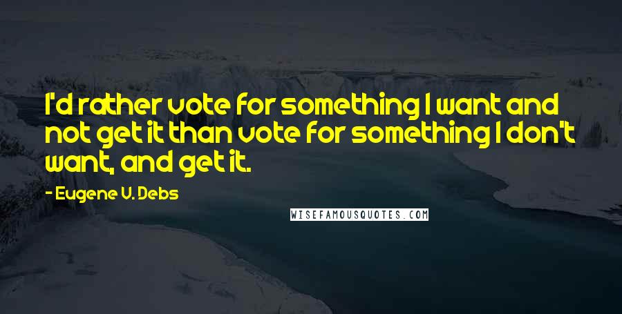 Eugene V. Debs Quotes: I'd rather vote for something I want and not get it than vote for something I don't want, and get it.