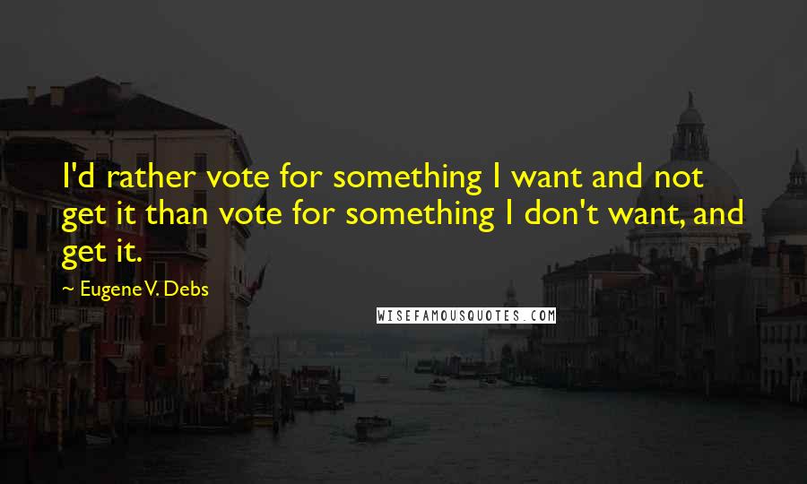 Eugene V. Debs Quotes: I'd rather vote for something I want and not get it than vote for something I don't want, and get it.