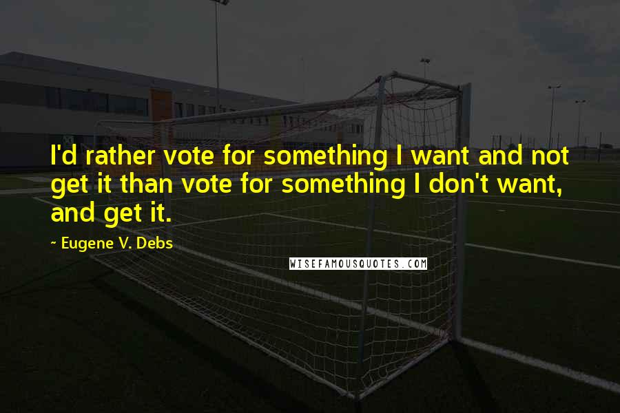 Eugene V. Debs Quotes: I'd rather vote for something I want and not get it than vote for something I don't want, and get it.