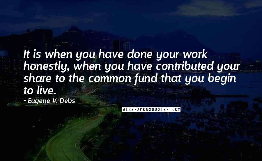 Eugene V. Debs Quotes: It is when you have done your work honestly, when you have contributed your share to the common fund that you begin to live.