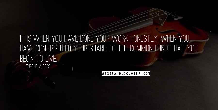 Eugene V. Debs Quotes: It is when you have done your work honestly, when you have contributed your share to the common fund that you begin to live.