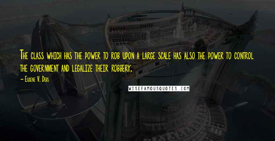 Eugene V. Debs Quotes: The class which has the power to rob upon a large scale has also the power to control the government and legalize their robbery.