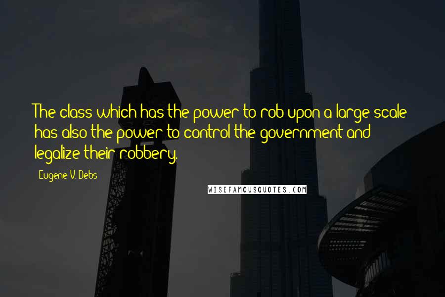 Eugene V. Debs Quotes: The class which has the power to rob upon a large scale has also the power to control the government and legalize their robbery.