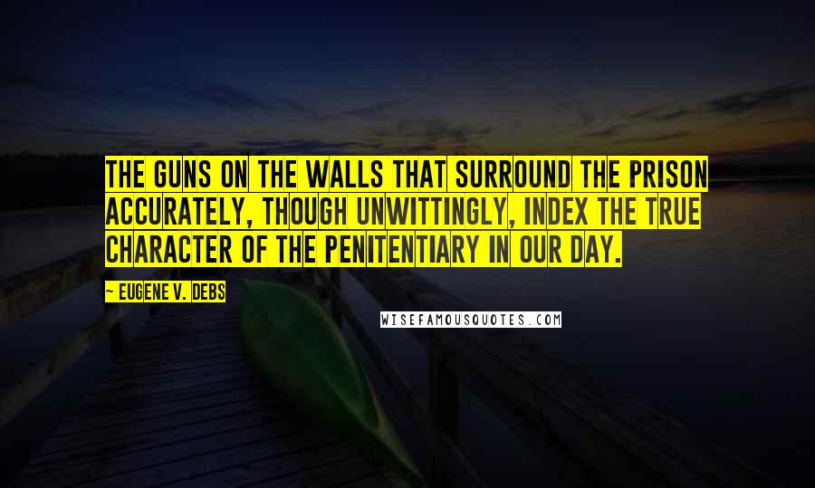 Eugene V. Debs Quotes: The guns on the walls that surround the prison accurately, though unwittingly, index the true character of the penitentiary in our day.