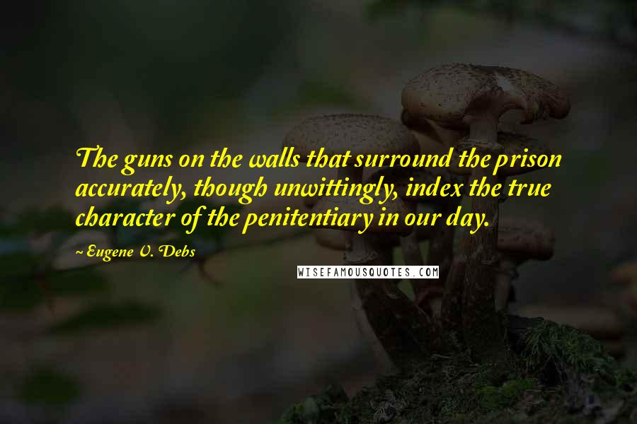 Eugene V. Debs Quotes: The guns on the walls that surround the prison accurately, though unwittingly, index the true character of the penitentiary in our day.
