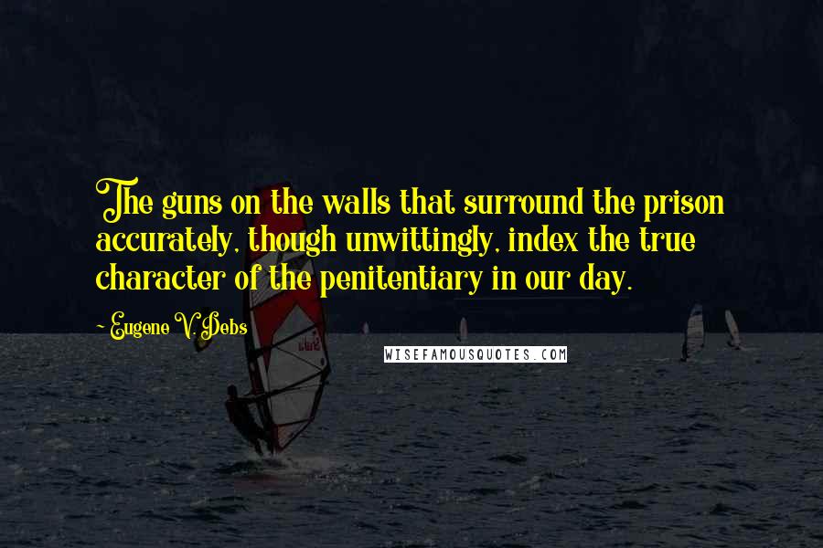 Eugene V. Debs Quotes: The guns on the walls that surround the prison accurately, though unwittingly, index the true character of the penitentiary in our day.