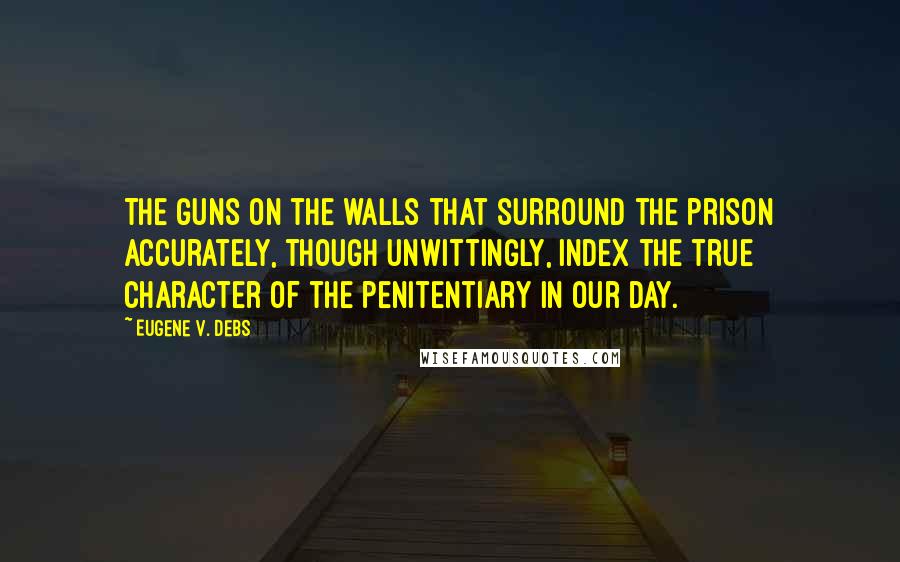 Eugene V. Debs Quotes: The guns on the walls that surround the prison accurately, though unwittingly, index the true character of the penitentiary in our day.