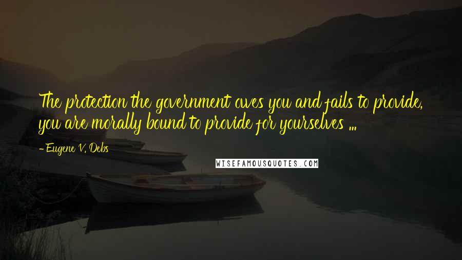 Eugene V. Debs Quotes: The protection the government owes you and fails to provide, you are morally bound to provide for yourselves ...