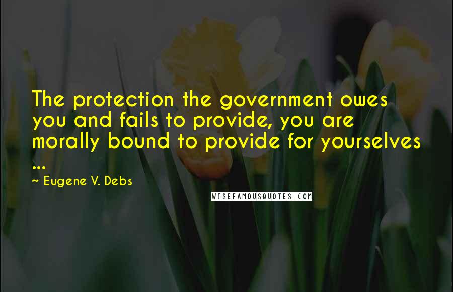 Eugene V. Debs Quotes: The protection the government owes you and fails to provide, you are morally bound to provide for yourselves ...