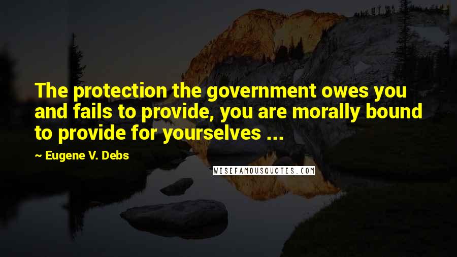 Eugene V. Debs Quotes: The protection the government owes you and fails to provide, you are morally bound to provide for yourselves ...