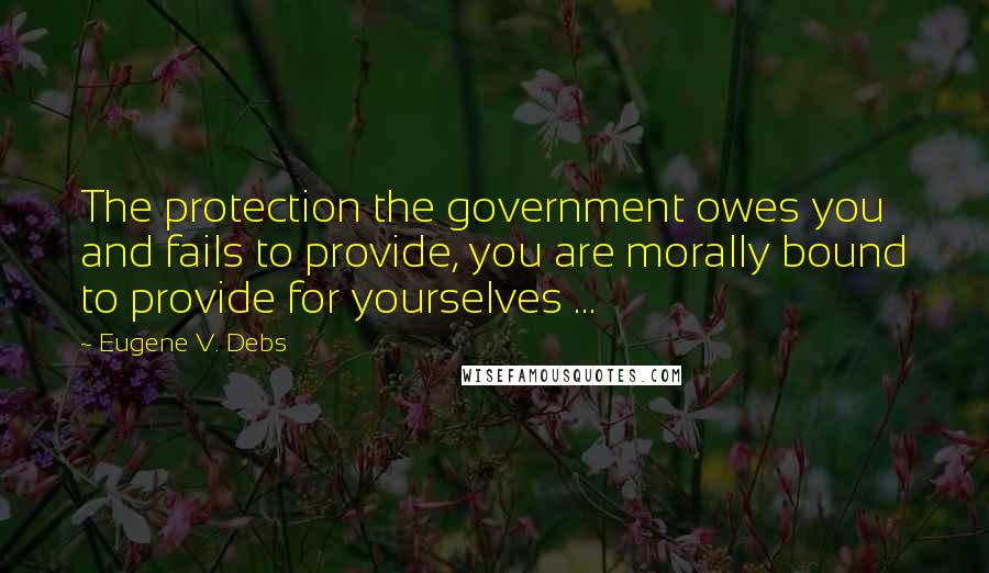 Eugene V. Debs Quotes: The protection the government owes you and fails to provide, you are morally bound to provide for yourselves ...