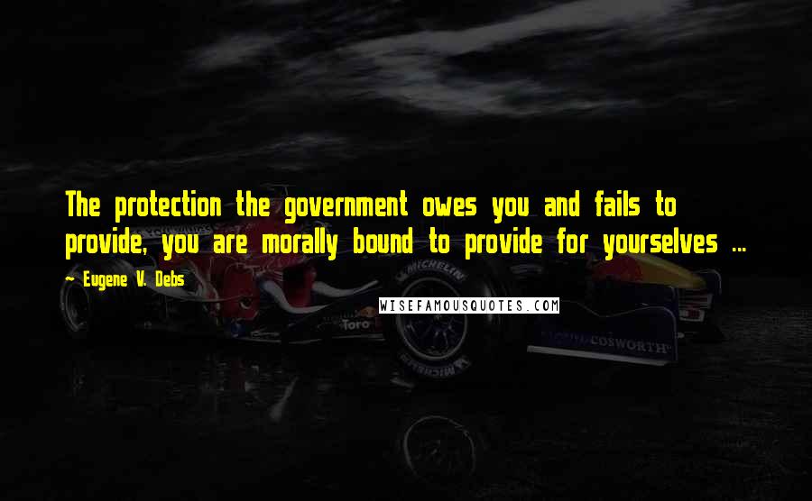 Eugene V. Debs Quotes: The protection the government owes you and fails to provide, you are morally bound to provide for yourselves ...