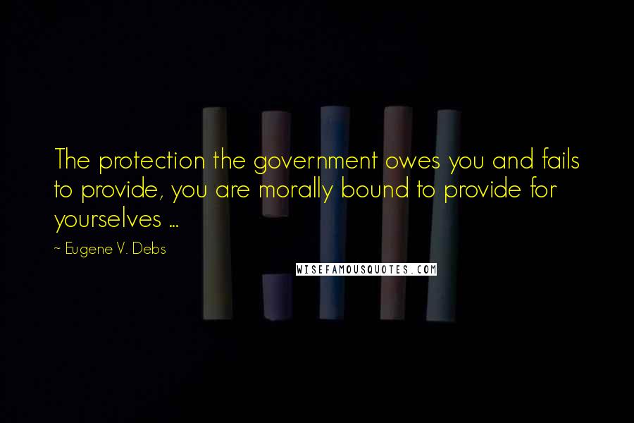 Eugene V. Debs Quotes: The protection the government owes you and fails to provide, you are morally bound to provide for yourselves ...