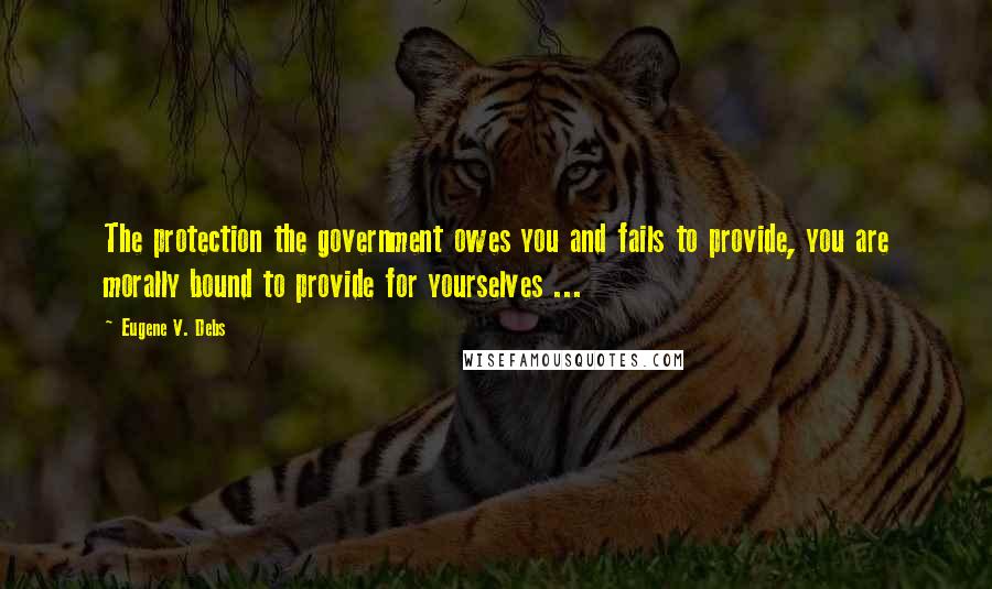 Eugene V. Debs Quotes: The protection the government owes you and fails to provide, you are morally bound to provide for yourselves ...