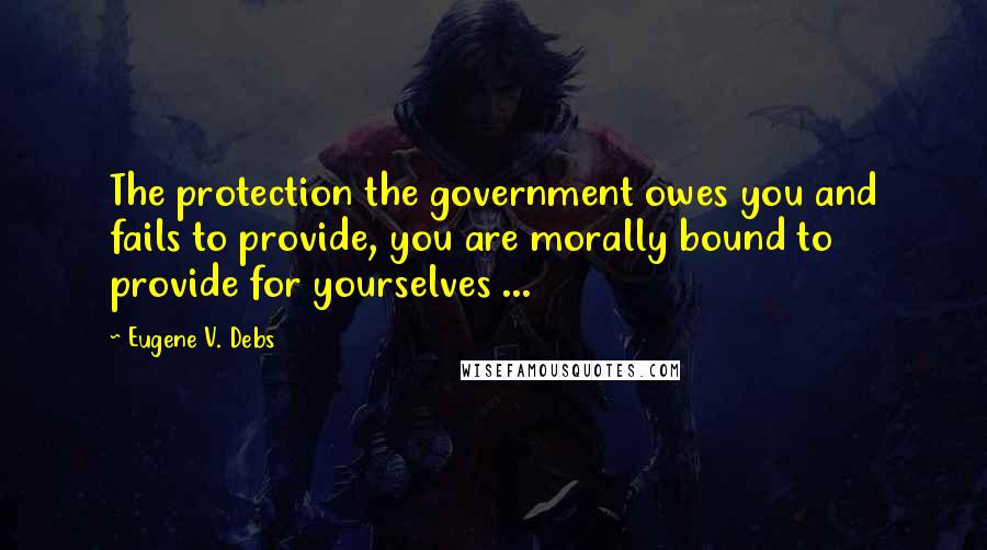 Eugene V. Debs Quotes: The protection the government owes you and fails to provide, you are morally bound to provide for yourselves ...