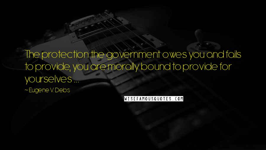 Eugene V. Debs Quotes: The protection the government owes you and fails to provide, you are morally bound to provide for yourselves ...