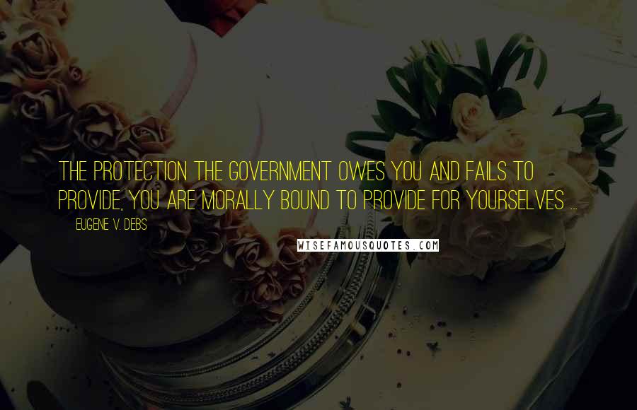 Eugene V. Debs Quotes: The protection the government owes you and fails to provide, you are morally bound to provide for yourselves ...