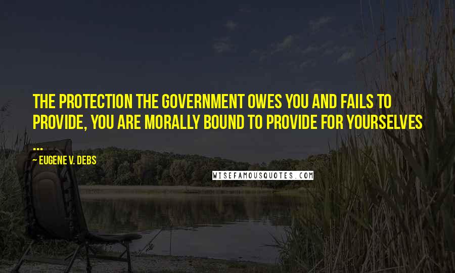 Eugene V. Debs Quotes: The protection the government owes you and fails to provide, you are morally bound to provide for yourselves ...