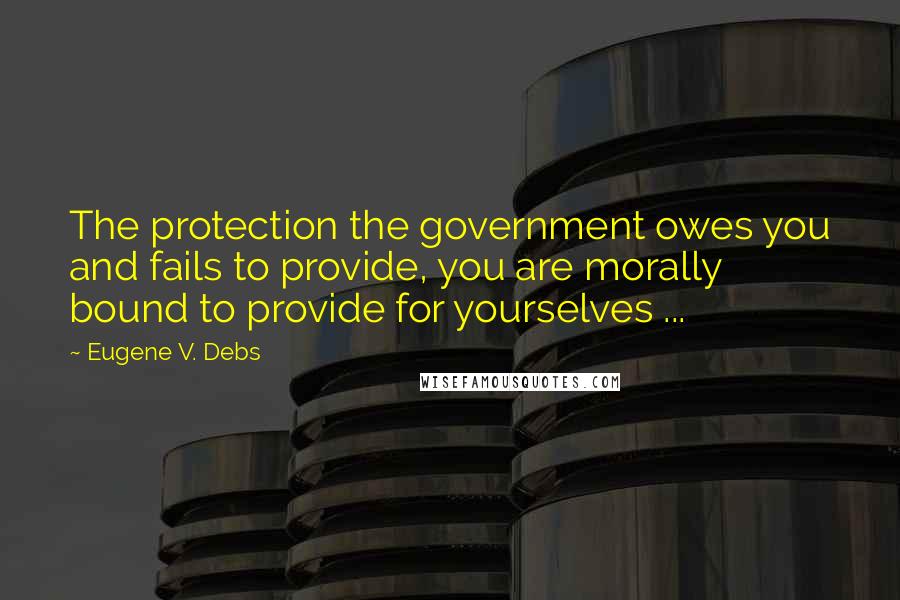 Eugene V. Debs Quotes: The protection the government owes you and fails to provide, you are morally bound to provide for yourselves ...