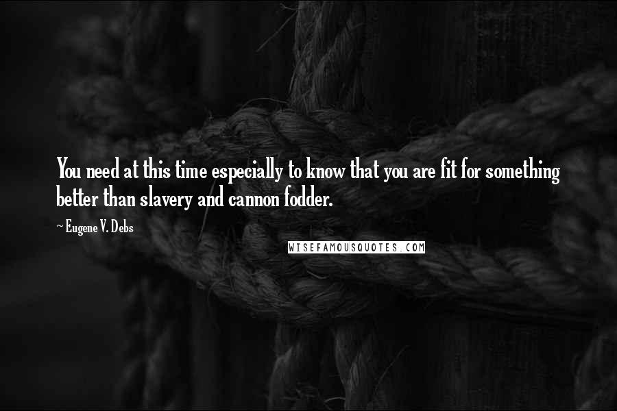 Eugene V. Debs Quotes: You need at this time especially to know that you are fit for something better than slavery and cannon fodder.