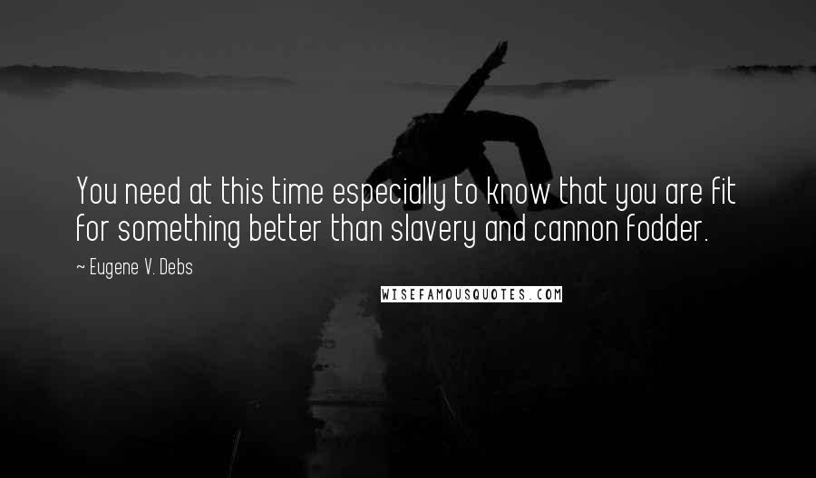 Eugene V. Debs Quotes: You need at this time especially to know that you are fit for something better than slavery and cannon fodder.