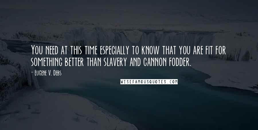 Eugene V. Debs Quotes: You need at this time especially to know that you are fit for something better than slavery and cannon fodder.