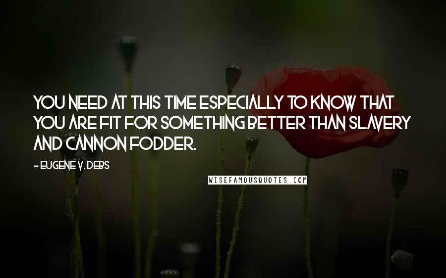 Eugene V. Debs Quotes: You need at this time especially to know that you are fit for something better than slavery and cannon fodder.