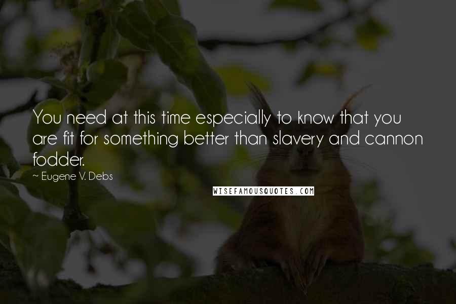 Eugene V. Debs Quotes: You need at this time especially to know that you are fit for something better than slavery and cannon fodder.