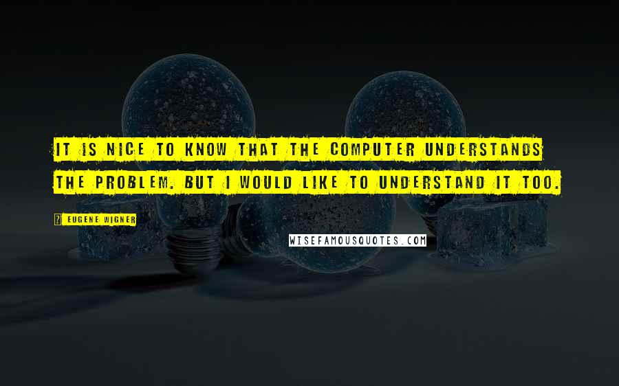 Eugene Wigner Quotes: It is nice to know that the computer understands the problem. But I would like to understand it too.