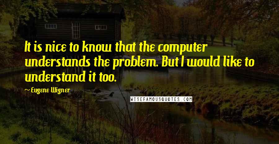 Eugene Wigner Quotes: It is nice to know that the computer understands the problem. But I would like to understand it too.