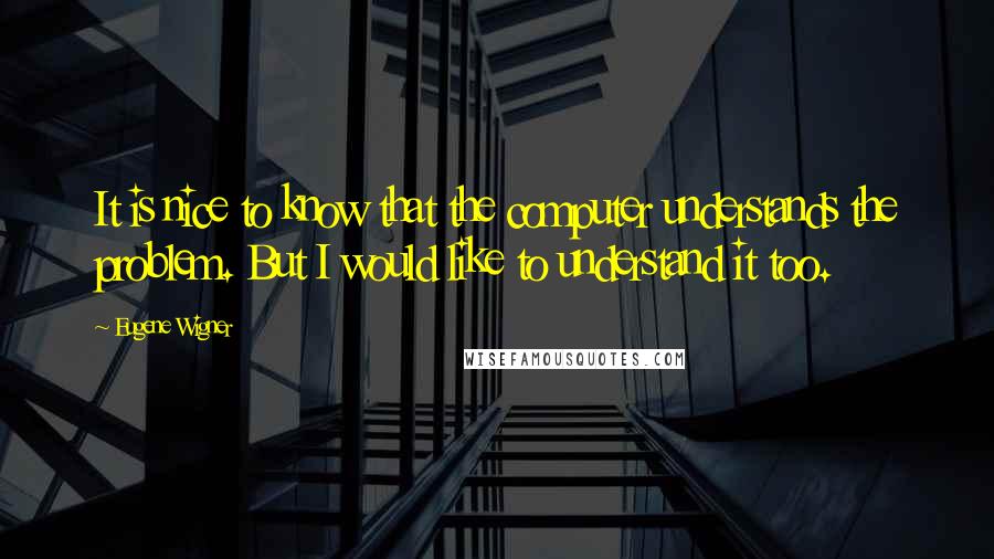 Eugene Wigner Quotes: It is nice to know that the computer understands the problem. But I would like to understand it too.