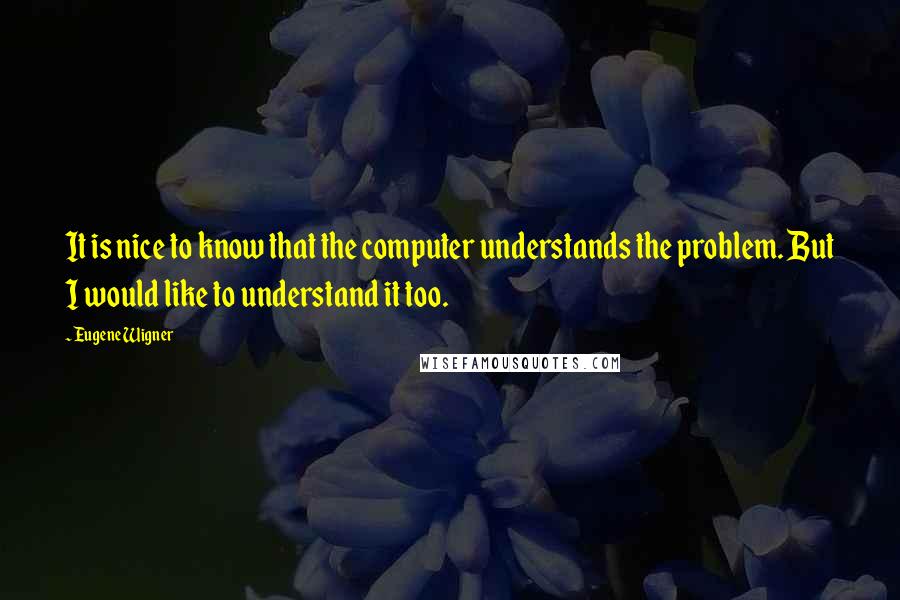 Eugene Wigner Quotes: It is nice to know that the computer understands the problem. But I would like to understand it too.