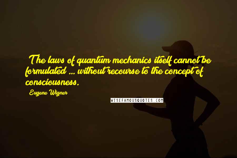 Eugene Wigner Quotes: [T]he laws of quantum mechanics itself cannot be formulated ... without recourse to the concept of consciousness.