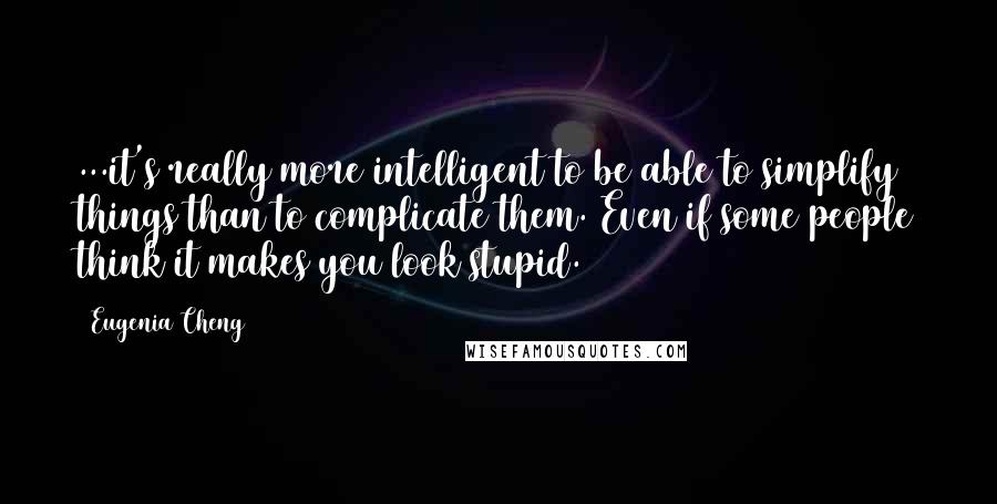 Eugenia Cheng Quotes: ...it's really more intelligent to be able to simplify things than to complicate them. Even if some people think it makes you look stupid.