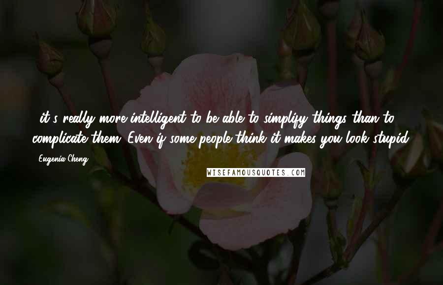 Eugenia Cheng Quotes: ...it's really more intelligent to be able to simplify things than to complicate them. Even if some people think it makes you look stupid.