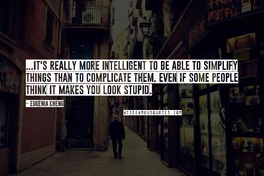 Eugenia Cheng Quotes: ...it's really more intelligent to be able to simplify things than to complicate them. Even if some people think it makes you look stupid.
