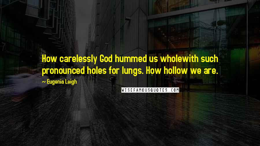 Eugenia Leigh Quotes: How carelessly God hummed us wholewith such pronounced holes for lungs. How hollow we are.